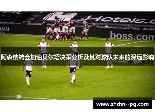 阿森纳转会加速贝尔塔决策分析及其对球队未来的深远影响 阿森纳转会加速贝尔塔决策分析及其对球队未来的深远影响