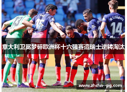 意大利卫冕梦碎欧洲杯十六强赛遭瑞士逆转淘汰 意大利卫冕梦碎欧洲杯十六强赛遭瑞士逆转淘汰