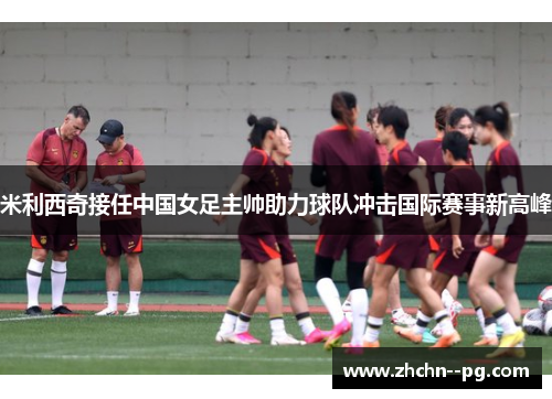 米利西奇接任中国女足主帅助力球队冲击国际赛事新高峰