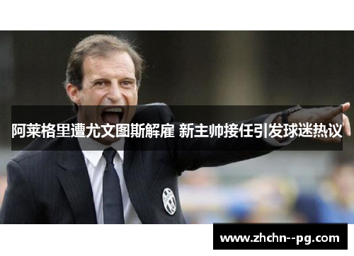 阿莱格里遭尤文图斯解雇 新主帅接任引发球迷热议 阿莱格里遭尤文图斯解雇 新主帅接任引发球迷热议