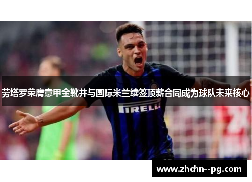 劳塔罗荣膺意甲金靴并与国际米兰续签顶薪合同成为球队未来核心