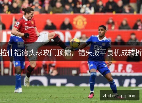 拉什福德头球攻门顶偏,错失扳平良机成转折 拉什福德头球攻门顶偏,错失扳平良机成转折
