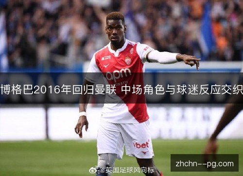 博格巴2016年回归曼联 中场角色与球迷反应交织 博格巴2016年回归曼联 中场角色与球迷反应交织